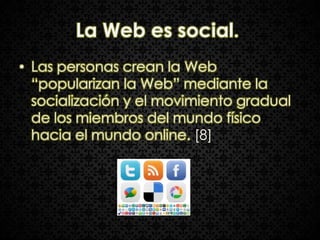 La Web es social.
• Las personas crean la Web
  “popularizan la Web” mediante la
  socialización y el movimiento gradual
  de los miembros del mundo físico
  hacia el mundo online. [8]
 