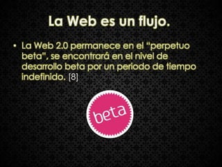 La Web es un flujo.
• La Web 2.0 permanece en el “perpetuo
  beta”, se encontrará en el nivel de
  desarrollo beta por un periodo de tiempo
  indefinido. [8]
 