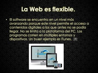 La Web es flexible.
• El software se encuentra en un nivel más
  avanzando porque este nivel permite el acceso a
  contenidos digitales a los que antes no se podía
  llegar. No se limita a la plataforma del PC. Los
  programas corren en múltiples entornos y
  dispositivos. Un buen ejemplo es iTunes. [8]
 