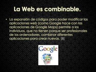 La Web es combinable.
• La expansión de códigos para poder modificar las
  aplicaciones web (como Google hace con las
  aplicaciones de Google Maps) permite a los
  individuos, que no tienen porque ser profesionales
  de los ordenadores, combinar diferentes
  aplicaciones para crear nuevas. [8]
 