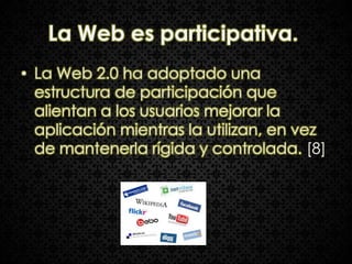 La Web es participativa.
• La Web 2.0 ha adoptado una
  estructura de participación que
  alientan a los usuarios mejorar la
  aplicación mientras la utilizan, en vez
  de mantenerla rígida y controlada. [8]
 