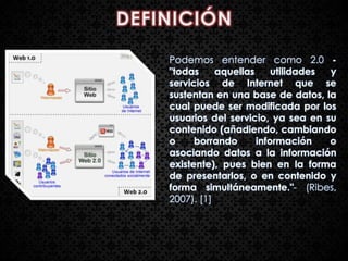 Podemos entender como 2.0 -
"todas     aquellas     utilidades y
servicios de Internet que se
sustentan en una base de datos, la
cual puede ser modificada por los
usuarios del servicio, ya sea en su
contenido (añadiendo, cambiando
o     borrando      información    o
asociando datos a la información
existente), pues bien en la forma
de presentarlos, o en contenido y
forma simultáneamente."- (Ribes,
2007). [1]
 