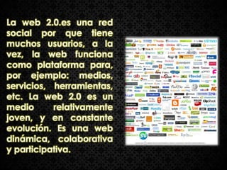 La web 2.0.es una red
social por que tiene
muchos usuarios, a la
vez, la web funciona
como plataforma para,
por ejemplo: medios,
servicios, herramientas,
etc. La web 2.0 es un
medio      relativamente
joven, y en constante
evolución. Es una web
dinámica, colaborativa
y participativa.
 