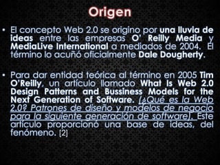 • El concepto Web 2.0 se origino por una lluvia de
  ideas entre las empresas O’ Reilly Media y
  MediaLive International a mediados de 2004. El
  término lo acuñó oficialmente Dale Dougherty.

• Para dar entidad teórica al término en 2005 Tim
  O’Reilly, un artículo llamado What Is Web 2.0
  Design Patterns and Bussiness Models for the
  Next Generation of Software. (¿Qué es la Web
  2.0? Patrones de diseño y modelos de negocio
  para la siguiente generación de software). Este
  artículo proporcionó una base de ideas, del
  fenómeno. [2]
 