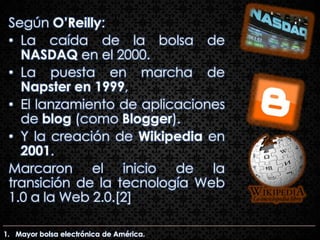 Según O’Reilly:
 • La caída de la bolsa de
   NASDAQ en el 2000.
 • La puesta en marcha de
   Napster en 1999,
 • El lanzamiento de aplicaciones
   de blog (como Blogger).
 • Y la creación de Wikipedia en
   2001.
 Marcaron el inicio de la
 transición de la tecnología Web
 1.0 a la Web 2.0.[2]

1. Mayor bolsa electrónica de América.
 
