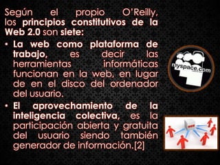 Según      el   propio      O’Reilly,
los principios constitutivos de la
Web 2.0 son siete:
• La web como plataforma de
  trabajo,     es     decir      las
  herramientas         informáticas
  funcionan en la web, en lugar
  de en el disco del ordenador
  del usuario.
• El aprovechamiento de la
  inteligencia colectiva, es la
  participación abierta y gratuita
  del usuario siendo también
  generador de información.[2]
 