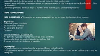 • Los problemas de los demás son de los demás, así como los míos, son los míos.
• La persona que se implica en exceso mas que un apoyo genera en el otro una sensación de desvalimiento y falta
de autonomía.
• Debemos aprender a delimitar mejor la frontera entre nuestra ayuda y la sobre implicación.
• IDEAS IRRACIONALES:
• IDEA IRRACIONAL N° 1: necesito ser amado y aceptado por las personas significativas de mi entorno.
• Supuestos:
• Es terrible que no te quieran.
• Sin su amor no soy nada.
• No soy digno de amor.
• No valgo.
• COMPORTAMIENTOS DERIVADOS:
• No defender nuestros derechos tratando de evitar conflictos.
• Estar pendiente de las apariencias externas, del que dirán.
• Tratar de impresionar, de llamar la atención.
• Sugerencias:
• No es absolutamente necesario gustar y ser querido por todo el mundo.
• Lo lógico es que algunas personas nos quieran y aprueben mis conductas, a otros les sea indiferente y a otros les
desagrade.
 