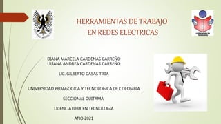 HERRAMIENTAS DE TRABAJO
EN REDES ELECTRICAS
DIANA MARCELA CARDENAS CARREÑO
LILIANA ANDREA CARDENAS CARREÑO
LIC. GILBERTO CASAS TIRIA
UNIVERSIDAD PEDAGOGICA Y TECNOLOGICA DE COLOMBIA
SECCIONAL DUITAMA
LICENCIATURA EN TECNOLOGIA
AÑO 2021
 