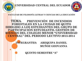 UNIVERSIDAD CENTRAL DEL ECUADOR
FACULTAD DE FILOSOFÍA LETRAS Y CIENCIAS DE LA EDUCACIÓN
TEMA: PREVENCIÓN DE INCENDIOS
FORESTALES EN LA CIUDAD DE QUITO
DIRIGIDO A LOS ESTUDIANTES DEL GRUPO DE
PARTICIPACIÓN ESTUDIANTIL GESTIÓN DE
RIESGOS DEL COLEGIO MENOR “UNIVERSIDAD
CENTRAL” DEL PERIODO LECTIVO 2013-2014
INTEGRANTES: AREQUIPA DANIEL
MUÑOZ GEOVANNA
QUINTO SEMESTRE “A”
 