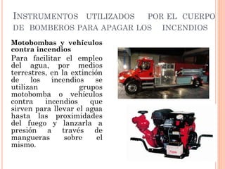 INSTRUMENTOS UTILIZADOS POR EL CUERPO
DE BOMBEROS PARA APAGAR LOS INCENDIOS
Motobombas y vehículos
contra incendios
Para facilitar el empleo
del agua, por medios
terrestres, en la extinción
de los incendios se
utilizan grupos
motobomba o vehículos
contra incendios que
sirven para llevar el agua
hasta las proximidades
del fuego y lanzarla a
presión a través de
mangueras sobre el
mismo.
 