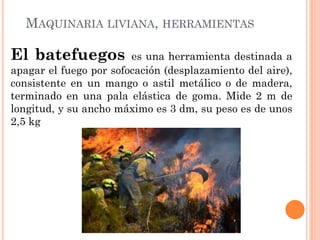 MAQUINARIA LIVIANA, HERRAMIENTAS
El batefuegos es una herramienta destinada a
apagar el fuego por sofocación (desplazamiento del aire),
consistente en un mango o astil metálico o de madera,
terminado en una pala elástica de goma. Mide 2 m de
longitud, y su ancho máximo es 3 dm, su peso es de unos
2,5 kg
 