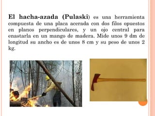 El hacha-azada (Pulaski) es una herramienta
compuesta de una placa acerada con dos filos opuestos
en planos perpendiculares, y un ojo central para
enastarla en un mango de madera. Mide unos 9 dm de
longitud su ancho es de unos 8 cm y su peso de unos 2
kg.
 