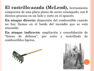 El rastrillo-azada (McLeod), herramienta
compuesta de una placa plana de acero estampado, con 6
dientes gruesos en un lado y corte en el opuesto
En ataque directo: dispersión del combustible cuando
no hay llamas en el borde del incendio que se está
atacando.
En ataque indirecto: ampliación y consolidación de
"líneas de defensa", por corte y rastrillado de
combustibles ligeros.
 
