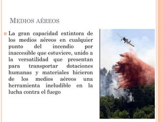 MEDIOS AÉREOS
 La gran capacidad extintora de
los medios aéreos en cualquier
punto del incendio por
inaccesible que estuviere, unido a
la versatilidad que presentan
para transportar dotaciones
humanas y materiales hicieron
de los medios aéreos una
herramienta ineludible en la
lucha contra el fuego
 