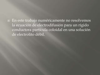  En este trabajo numéricamente no resolvemos
la ecuación de electrodifusión para un rígido
conductora partícula coloidal en una solución
de electrolito débil.
 