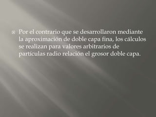  Por el contrario que se desarrollaron mediante
la aproximación de doble capa fina, los cálculos
se realizan para valores arbitrarios de
partículas radio relación el grosor doble capa.
 