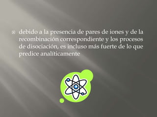  debido a la presencia de pares de iones y de la
recombinación correspondiente y los procesos
de disociación, es incluso más fuerte de lo que
predice analíticamente
 