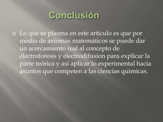  Lo que se plasma en este articulo es que por
medio de axiomas matemáticos se puede dar
un acercamiento real al concepto de
electroforesis y electrodifusion para explicar la
parte teórica y así aplicar lo experimental hacia
asuntos que competen a las ciencias quimicas.
 