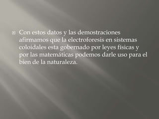  Con estos datos y las demostraciones
afirmamos que la electroforesis en sistemas
coloidales esta gobernado por leyes físicas y
por las matemáticas podemos darle uso para el
bien de la naturaleza.
 
