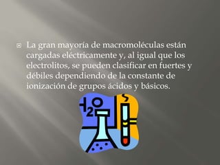  La gran mayoría de macromoléculas están
cargadas eléctricamente y, al igual que los
electrolitos, se pueden clasificar en fuertes y
débiles dependiendo de la constante de
ionización de grupos ácidos y básicos.
 