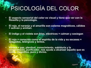 PSICOLOGÍA DEL COLOR   El aspecto sensorial del color es visual y tiene que ver con la filosofía y la psicología. El rojo, el naranja y el amarillo son colores magnéticos, cálidos = activan y animan. El índigo y el violeta son fríos, eléctricos = calman y sosiegan El rojo = conocido como el espíritu de la vida y su escasez = apagados, letárgicos y lentos. Violeta = paz, plenitud, conocimiento, sabiduría y la comprensión, purificador, nos ayuda a alcanzar aquello que es noble, magnífico, puro y divino. 