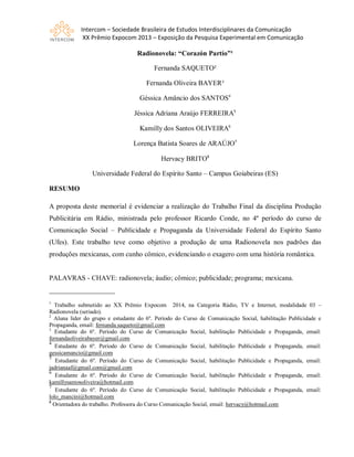 Intercom – Sociedade Brasileira de Estudos Interdisciplinares da Comunicação
XX Prêmio Expocom 2013 – Exposição da Pesquisa Experimental em Comunicação
Radionovela: “Corazón Partío”¹
Fernanda SAQUETO²
Fernanda Oliveira BAYER³
Géssica Amâncio dos SANTOS4
Jéssica Adriana Araújo FERREIRA5
Kamilly dos Santos OLIVEIRA6
Lorença Batista Soares de ARAÚJO7
Hervacy BRITO8
Universidade Federal do Espírito Santo – Campus Goiabeiras (ES)
RESUMO
A proposta deste memorial é evidenciar a realização do Trabalho Final da disciplina Produção
Publicitária em Rádio, ministrada pelo professor Ricardo Conde, no 4º período do curso de
Comunicação Social – Publicidade e Propaganda da Universidade Federal do Espírito Santo
(Ufes). Este trabalho teve como objetivo a produção de uma Radionovela nos padrões das
produções mexicanas, com cunho cômico, evidenciando o exagero com uma história romântica.
PALAVRAS - CHAVE: radionovela; áudio; cômico; publicidade; programa; mexicana.
___________________
1
Trabalho submetido ao XX Prêmio Expocom 2014, na Categoria Rádio, TV e Internet, modalidade 03 –
Radionovela (seriado).
2
Aluna líder do grupo e estudante do 6º. Período do Curso de Comunicação Social, habilitação Publicidade e
Propaganda, email: fernanda.saqueto@gmail.com
3
Estudante do 6º. Período do Curso de Comunicação Social, habilitação Publicidade e Propaganda, email:
fernandaoliveirabayer@gmail.com
4
Estudante do 6º. Período do Curso de Comunicação Social, habilitação Publicidade e Propaganda, email:
gessicamancio@gmail.com
5
Estudante do 6º. Período do Curso de Comunicação Social, habilitação Publicidade e Propaganda, email:
jadrianaaf@gmail.com@gmail.com
6
Estudante do 6º. Período do Curso de Comunicação Social, habilitação Publicidade e Propaganda, email:
kamillysantosoliveira@hotmail.com
7
Estudante do 6º. Período do Curso de Comunicação Social, habilitação Publicidade e Propaganda, email:
lolo_mancini@hotmail.com
8
Orientadora do trabalho. Professora do Curso Comunicação Social, email: hervacy@hotmail.com
 