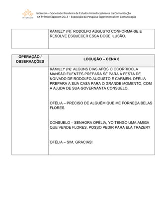 Intercom – Sociedade Brasileira de Estudos Interdisciplinares da Comunicação
XX Prêmio Expocom 2013 – Exposição da Pesquisa Experimental em Comunicação
KAMILLY (N): RODOLFO AUGUSTO CONFORMA-SE E
RESOLVE ESQUECER ESSA DOCE ILUSÃO.
OPERAÇÃO /
OBSERVAÇÕES
LOCUÇÃO – CENA 6
KAMILLY (N): ALGUNS DIAS APÓS O OCORRIDO, A
MANSÃO FUENTES PREPARA SE PARA A FESTA DE
NOIVADO DE RODOLFO AUGUSTO E CARMEN. OFÉLIA
PREPARA A SUA CASA PARA O GRANDE MOMENTO, COM
A AJUDA DE SUA GOVERNANTA CONSUELO.
OFÉLIA – PRECISO DE ALGUÉM QUE ME FORNEÇA BELAS
FLORES.
CONSUELO – SENHORA OFÉLIA, YO TENGO UMA AMIGA
QUE VENDE FLORES, POSSO PEDIR PARA ELA TRAZER?
OFÉLIA – SIM, GRACIAS!
 