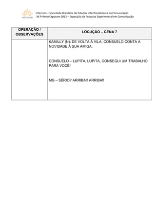 Intercom – Sociedade Brasileira de Estudos Interdisciplinares da Comunicação
XX Prêmio Expocom 2013 – Exposição da Pesquisa Experimental em Comunicação
OPERAÇÃO /
OBSERVAÇÕES
LOCUÇÃO – CENA 7
KAMILLY (N): DE VOLTA À VILA, CONSUELO CONTA A
NOVIDADE À SUA AMIGA.
CONSUELO – LUPITA, LUPITA, CONSEGUI UM TRABALHO
PARA VOCÊ!
MG – SÉRIO? ARRIBA!! ARRIBA!!
 