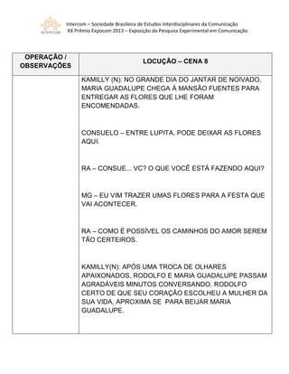 Intercom – Sociedade Brasileira de Estudos Interdisciplinares da Comunicação
XX Prêmio Expocom 2013 – Exposição da Pesquisa Experimental em Comunicação
OPERAÇÃO /
OBSERVAÇÕES
LOCUÇÃO – CENA 8
KAMILLY (N): NO GRANDE DIA DO JANTAR DE NOIVADO,
MARIA GUADALUPE CHEGA À MANSÃO FUENTES PARA
ENTREGAR AS FLORES QUE LHE FORAM
ENCOMENDADAS.
CONSUELO – ENTRE LUPITA, PODE DEIXAR AS FLORES
AQUI.
RA – CONSUE... VC? O QUE VOCÊ ESTÁ FAZENDO AQUI?
MG – EU VIM TRAZER UMAS FLORES PARA A FESTA QUE
VAI ACONTECER.
RA – COMO É POSSÍVEL OS CAMINHOS DO AMOR SEREM
TÃO CERTEIROS.
KAMILLY(N): APÓS UMA TROCA DE OLHARES
APAIXONADOS, RODOLFO E MARIA GUADALUPE PASSAM
AGRADÁVEIS MINUTOS CONVERSANDO. RODOLFO
CERTO DE QUE SEU CORAÇÃO ESCOLHEU A MULHER DA
SUA VIDA, APROXIMA SE PARA BEIJAR MARIA
GUADALUPE.
 