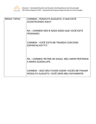 Intercom – Sociedade Brasileira de Estudos Interdisciplinares da Comunicação
XX Prêmio Expocom 2013 – Exposição da Pesquisa Experimental em Comunicação
BRIGA/ TAPAS CARMEM – RODOLFO AUGUSTO, O QUE ESTÁ
ACONTECENDO AQUI?
RA – CARMEM! NÃO É NADA DISSO QUE VOCÊ ESTÁ
PENSANDO.
CARMEM – VOCÊ ESTÁ ME TRAINDO COM ESSE
ESPANTALHO?!?!?!
RA – CARMEM, RETIRE-SE DAQUI, MEU AMOR PERTENCE
A MARIA GUADALUPE.
CARMEM – ISSO NÃO FICARÁ ASSIM! VOCÊS ME PAGAM!
RODOLFO AUGUSTO, VOCÊ SERÁ MEU NOVAMENTE.
 