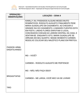 Intercom – Sociedade Brasileira de Estudos Interdisciplinares da Comunicação
XX Prêmio Expocom 2013 – Exposição da Pesquisa Experimental em Comunicação
OPERAÇÃO /
OBSERVAÇÕES
LOCUÇÃO – CENA 9
PASSOS/ ARMA
ENGATILHANDO
BRIGAS/TAPAS
TIRO
KAMILLY (N): PASSADOS ALGUNS MESES MUITO
ROMÂNTICOS, RODOLFO AUGUSTO FINALMENTE PEDE
MARIA GUADALUPE EM CASAMENTO. AO CHEGAR O
GRANDE DIA DO CASAMENTO, A MANSÃO FUENTES ESTÁ
EM FESTA. LINDAS FLORES ENFEITAM O LOCAL,
CONVIDADOS CHEGAM AO JARDIM CENTRAL DA CASA, E
SENTAM-SE. ENQUANTO ISTO, MARIA GUADALUPE SE
ARRUMA EM SEU QUARTO. NESSE MOMENTO CARMEN
RESOLVE COLOCAR SEU MALÉFICO PLANO EM PRÁTICA.
MG – VOCÊ?
CARMEM – RODOLFO AUGUSTO ME PERTENCE!
MG – NÃO, NÃO FAÇA ISSO!!
CARMEM – ME LARGA, VOCÊ NÃO VAI SE LIVRAR!
 