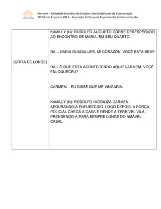 Intercom – Sociedade Brasileira de Estudos Interdisciplinares da Comunicação
XX Prêmio Expocom 2013 – Exposição da Pesquisa Experimental em Comunicação
(GRITA DE LONGE)
KAMILLY (N): RODOLFO AUGUSTO CORRE DESESPERADO
AO ENCONTRO DE MARIA, EM SEU QUARTO.
RA – MARIA GUADALUPE, MI CORAZÓN, VOCÊ ESTÁ BEM?
RA – O QUE ESTÁ ACONTECENDO AQUI? CARMEM, VOCÊ
ENLOQUECEU?
CARMEM – EU DISSE QUE ME VINGARIA.
KAMILLY (N): RODOLFO IMOBILIZA CARMEN,
SEGURANDO-A ENFURECIDO. LOGO DEPOIS, A FORÇA
POLICIAL CHEGA A CASA E RENDE A TERRÍVEL VILÃ,
PRENDENDO-A PARA SEMPRE LONGE DO AMÁVEL
CASAL.
 
