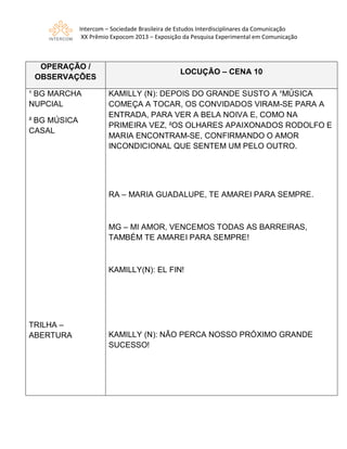 Intercom – Sociedade Brasileira de Estudos Interdisciplinares da Comunicação
XX Prêmio Expocom 2013 – Exposição da Pesquisa Experimental em Comunicação
OPERAÇÃO /
OBSERVAÇÕES
LOCUÇÃO – CENA 10
¹ BG MARCHA
NUPCIAL
² BG MÚSICA
CASAL
TRILHA –
ABERTURA
KAMILLY (N): DEPOIS DO GRANDE SUSTO A ¹MÚSICA
COMEÇA A TOCAR, OS CONVIDADOS VIRAM-SE PARA A
ENTRADA, PARA VER A BELA NOIVA E, COMO NA
PRIMEIRA VEZ, ²OS OLHARES APAIXONADOS RODOLFO E
MARIA ENCONTRAM-SE, CONFIRMANDO O AMOR
INCONDICIONAL QUE SENTEM UM PELO OUTRO.
RA – MARIA GUADALUPE, TE AMAREI PARA SEMPRE.
MG – MI AMOR, VENCEMOS TODAS AS BARREIRAS,
TAMBÉM TE AMAREI PARA SEMPRE!
KAMILLY(N): EL FIN!
KAMILLY (N): NÃO PERCA NOSSO PRÓXIMO GRANDE
SUCESSO!
 