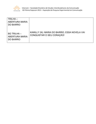 Intercom – Sociedade Brasileira de Estudos Interdisciplinares da Comunicação
XX Prêmio Expocom 2013 – Exposição da Pesquisa Experimental em Comunicação
TRILHA –
ABERTURA MARIA
DO BAIRRO
BG TRILHA –
ABERTURA MARIA
DO BAIRRO
KAMILLY (N): MARIA DO BAIRRO, ESSA NOVELA VAI
CONQUISTAR O SEU CORAÇÃO!
 