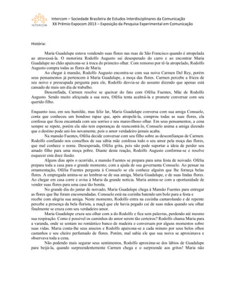 Intercom – Sociedade Brasileira de Estudos Interdisciplinares da Comunicação
XX Prêmio Expocom 2013 – Exposição da Pesquisa Experimental em Comunicação
História:
Maria Guadalupe estava vendendo suas flores nas ruas de São Francisco quando é atropelada
ao atravessá-la. O motorista Rodolfo Augusto sai desesperado do carro e ao encontrar Maria
Guadalupe no chão apaixona-se à troca do primeiro olhar. Com remorso por tê-la atropelado, Rodolfo
Augusto compra todas as flores de Maria.
Ao chegar à mansão, Rodolfo Augusto encontra-se com sua noiva Carmen Del Rey, porém
seus pensamentos já pertencem à Maria Guadalupe, a moça das flores. Carmen percebe a frieza de
seu noivo e preocupada pergunta para ele, Rodolfo desvia-se do assunto dizendo que apenas está
cansado de mais um dia de trabalho.
Desconfiada, Carmen resolve se queixar do fato com Ofélia Fuentes, Mãe de Rodolfo
Augusto. Sendo muito afeiçoada a sua nora, Ofélia tenta acalmá-la e promete conversar com seu
querido filho.
Enquanto isso, em seu humilde, mas feliz lar, Maria Guadalupe conversa com sua amiga Consuelo,
conta que conheceu um bondoso rapaz que, após atropelá-la, comprou todas as suas flores, ela
confessa que ficou encantada com seu sorriso e seu maravilhoso olhar. Em seus pensamentos, a cena
sempre se repete, porém ela não tem esperanças de reencontrá-lo, Consuelo anima a amiga dizendo
que o destino pode uni-los novamente, pois o amor verdadeiro jamais acaba.
Na mansão Fuentes, Ofélia decide conversar com seu filho sobre as desconfianças de Carmen.
Rodolfo confiando nos conselhos de sua sábia mãe confessa todo o seu amor pela moça das flores,
que mal conhece o nome. Desesperada, Ofélia grita, pois não pode suportar a ideia de perder seu
amado filho para uma moça pobre. Diante desta reação, Rodolfo Augusto conforma-se e resolve
esquecer esta doce ilusão.
Alguns dias após o ocorrido, a mansão Fuentes se prepara para uma festa de noivado. Ofélia
prepara toda a casa para o grande momento, com a ajuda de sua governanta Consuelo. Ao pensar na
ornamentação, Ofélia Fuentes pergunta à Consuelo se ela conhece alguém que lhe forneça belas
flores. A empregada anima-se ao lembrar-se de sua amiga, Maria Guadalupe, e de suas lindas flores.
Ao chegar em casa corre e avisa à Maria da grande notícia. Maria anima-se com a oportunidade de
vender suas flores para uma casa tão bonita.
No grande dia do jantar de noivado, Maria Guadalupe chega à Mansão Fuentes para entregar
as flores que lhe foram encomendadas. Consuelo está na cozinha batendo um bolo para a festa e
recebe com alegria sua amiga. Neste momento, Rodolfo entra na cozinha cantarolando e de repente
percebe a presença da bela florista, a maçã que ele havia pegado cai de suas mãos quando seu olhar
finalmente se cruza com seu verdadeiro amor.
Maria Guadalupe cruza seu olhar com a do Rodolfo e fica sem palavras, perdendo até mesmo
sua respiração. Como é possível os caminhos do amor serem tão certeiros? Rodolfo chama Maria para
a varanda, onde se sentam no romântico banco de madeira e conversam por alguns momentos sobre
suas vidas. Maria conta-lhe seus anseios e Rodolfo apaixona-se a cada minuto por seus belos olhos
castanhos e seu cheiro perfumado de flores. Porém, mal sabia ele que sua noiva se aproximava e
observava toda a cena.
Não podendo mais segurar seus sentimentos, Rodolfo aproxima-se dos lábios de Guadalupe
para beijá-la, quando surpreendentemente Carmen chega e o surpreende aos gritos! Maria não
 