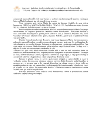 Intercom – Sociedade Brasileira de Estudos Interdisciplinares da Comunicação
XX Prêmio Expocom 2013 – Exposição da Pesquisa Experimental em Comunicação
compreende a cena e Rodolfo pede para Carmen se acalmar, mas Carmen perde a cabeça e começa a
bater em Maria Guadalupe, que não entende o que se passa.
Neste momento, após retirar Maria das garras de Carmen, Rodolfo dá uma notícia
bombástica: ESTOU APAIXONADO POR MARIA GUADALUPE. Sentindo-se derrotada, Carmen
Del Rey esbofeteia Rodolfo Augusto e promete vingar-se.
Passados alguns meses muito românticos, Rodolfo Augusto finalmente pede Maria Guadalupe
em casamento. Ao chegar do grande dia, a Mansão Fuentes está em festa. Lindas flores enfeitam o
local, convidados se achegam ao grande jardim central da casa, e sentam-se. Enquanto isto, Maria
Guadalupe e Consuelo arrumam-se no quarto, enquanto Rodolfo Augusto está no jardim recebendo
seus convidados.
Quando Consuelo resolve sair do quarto para buscar água para Maria, Carmen reaparece,
colocando seu maléfico plano em prática, em seu ápice de loucura e amargura. Ao ver Guadalupe tão
feliz olhando-se no espelho, Carmen finalmente revela sua arma e solta uma risada maléfica. Para
tentar evitar um desastre, Maria Guadalupe inicia uma luta corporal com Carmen Del Rey, com o
objetivo de retirar a arma das mãos transtornadas da vilã.
Enquanto luta pela vida, Maria Guadalupe dispara para o teto um tiro, assustando todos os
convidados, principalmente Rodolfo Augusto que corre desesperado ao encontro de Maria. Ao chegar
no local, Rodolfo imobiliza Carmen, segurando-a enfurecido. Logo depois, a força policial chega a
casa e rende a terrível vilã, prendendo-a para sempre longe do amável casal.
Passado o grande susto, os noivos apaixonados abraçam-se demonstrando a todos o
verdadeiro sentido do amor, que ultrapassa todas as barreiras. Então Consuelo ajuda Guadalupe a
recompor-se e a prepara para a tão esperada Cerimônia. A música começa a tocar, todos os
convidados viram-se para trás com os olhos envolvidos pelas lágrimas de emoção, e finalmente, como
na primeira vez, os olhares dos apaixonados Rodolfo e Maria encontram-se, confirmando o amor
incondicional que sentem um pelo outro.
Um beijo apaixonado sela a união do casal, demonstrando a todos os presentes que o amor
verdadeiro sempre durará para sempre!
 