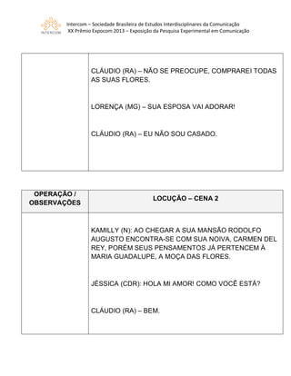 Intercom – Sociedade Brasileira de Estudos Interdisciplinares da Comunicação
XX Prêmio Expocom 2013 – Exposição da Pesquisa Experimental em Comunicação
CLÁUDIO (RA) – NÃO SE PREOCUPE, COMPRAREI TODAS
AS SUAS FLORES.
LORENÇA (MG) – SUA ESPOSA VAI ADORAR!
CLÁUDIO (RA) – EU NÃO SOU CASADO.
OPERAÇÃO /
OBSERVAÇÕES
LOCUÇÃO – CENA 2
KAMILLY (N): AO CHEGAR A SUA MANSÃO RODOLFO
AUGUSTO ENCONTRA-SE COM SUA NOIVA, CARMEN DEL
REY, PORÉM SEUS PENSAMENTOS JÁ PERTENCEM À
MARIA GUADALUPE, A MOÇA DAS FLORES.
JÉSSICA (CDR): HOLA MI AMOR! COMO VOCÊ ESTÁ?
CLÁUDIO (RA) – BEM.
 