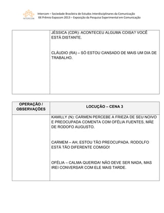 Intercom – Sociedade Brasileira de Estudos Interdisciplinares da Comunicação
XX Prêmio Expocom 2013 – Exposição da Pesquisa Experimental em Comunicação
JÉSSICA (CDR): ACONTECEU ALGUMA COISA? VOCÊ
ESTÁ DISTANTE.
CLÁUDIO (RA) – SÓ ESTOU CANSADO DE MAIS UM DIA DE
TRABALHO.
OPERAÇÃO /
OBSERVAÇÕES
LOCUÇÃO – CENA 3
KAMILLY (N): CARMEN PERCEBE A FRIEZA DE SEU NOIVO
E PREOCUPADA COMENTA COM OFÉLIA FUENTES, MÃE
DE RODOFO AUGUSTO.
CARMEM – AH, ESTOU TÃO PREOCUPADA. RODOLFO
ESTÁ TÃO DIFERENTE COMIGO!
OFÉLIA – CALMA QUERIDA! NÃO DEVE SER NADA, MAS
IREI CONVERSAR COM ELE MAIS TARDE.
 