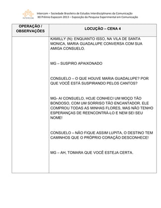 Intercom – Sociedade Brasileira de Estudos Interdisciplinares da Comunicação
XX Prêmio Expocom 2013 – Exposição da Pesquisa Experimental em Comunicação
OPERAÇÃO /
OBSERVAÇÕES
LOCUÇÃO – CENA 4
KAMILLY (N): ENQUANTO ISSO, NA VILA DE SANTA
MONICA, MARIA GUADALUPE CONVERSA COM SUA
AMIGA CONSUELO.
MG – SUSPIRO APAIXONADO
CONSUELO – O QUE HOUVE MARIA GUADALUPE? POR
QUE VOCÊ ESTÁ SUSPIRANDO PELOS CANTOS?
MG- AI CONSUELO, HOJE CONHECI UM MOÇO TÃO
BONDOSO, COM UM SORRISO TÃO ENCANTADOR. ELE
COMPROU TODAS AS MINHAS FLORES, MAS NÃO TENHO
ESPERANÇAS DE REENCONTRÁ-LO E NEM SEI SEU
NOME!
CONSUELO – NÃO FIQUE ASSIM LUPITA, O DESTINO TEM
CAMINHOS QUE O PRÓPRIO CORAÇÃO DESCONHECE!
MG – AH, TOMARA QUE VOCÊ ESTEJA CERTA.
 