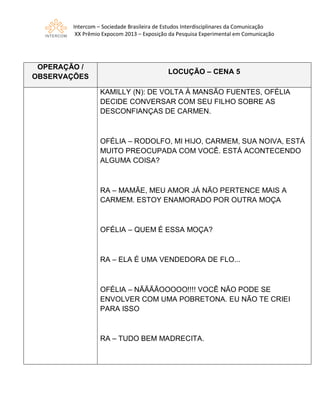 Intercom – Sociedade Brasileira de Estudos Interdisciplinares da Comunicação
XX Prêmio Expocom 2013 – Exposição da Pesquisa Experimental em Comunicação
OPERAÇÃO /
OBSERVAÇÕES
LOCUÇÃO – CENA 5
KAMILLY (N): DE VOLTA À MANSÃO FUENTES, OFÉLIA
DECIDE CONVERSAR COM SEU FILHO SOBRE AS
DESCONFIANÇAS DE CARMEN.
OFÉLIA – RODOLFO, MI HIJO, CARMEM, SUA NOIVA, ESTÁ
MUITO PREOCUPADA COM VOCÊ. ESTÁ ACONTECENDO
ALGUMA COISA?
RA – MAMÃE, MEU AMOR JÁ NÃO PERTENCE MAIS A
CARMEM. ESTOY ENAMORADO POR OUTRA MOÇA
OFÉLIA – QUEM É ESSA MOÇA?
RA – ELA É UMA VENDEDORA DE FLO...
OFÉLIA – NÃÃÃÃOOOOO!!!! VOCÊ NÃO PODE SE
ENVOLVER COM UMA POBRETONA. EU NÃO TE CRIEI
PARA ISSO
RA – TUDO BEM MADRECITA.
 
