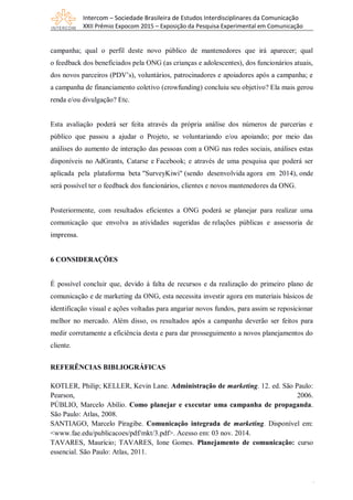 Intercom – Sociedade Brasileira de Estudos Interdisciplinares da Comunicação
XXII Prêmio Expocom 2015 – Exposição da Pesquisa Experimental em Comunicação
1
0
campanha; qual o perfil deste novo público de mantenedores que irá aparecer; qual
o feedback dos beneficiados pela ONG (as crianças e adolescentes), dos funcionários atuais,
dos novos parceiros (PDV’s), voluntários, patrocinadores e apoiadores após a campanha; e
a campanha de financiamento coletivo (crowfunding) concluiu seu objetivo? Ela mais gerou
renda e/ou divulgação? Etc.
Esta avaliação poderá ser feita através da própria análise dos números de parcerias e
público que passou a ajudar o Projeto, se voluntariando e/ou apoiando; por meio das
análises do aumento de interação das pessoas com a ONG nas redes sociais, análises estas
disponíveis no AdGrants, Catarse e Facebook; e através de uma pesquisa que poderá ser
aplicada pela plataforma beta "SurveyKiwi" (sendo desenvolvida agora em 2014), onde
será possível ter o feedback dos funcionários, clientes e novos mantenedores da ONG.
Posteriormente, com resultados eficientes a ONG poderá se planejar para realizar uma
comunicação que envolva as atividades sugeridas de relações públicas e assessoria de
imprensa.
6 CONSIDERAÇÕES
É possível concluir que, devido à falta de recursos e da realização do primeiro plano de
comunicação e de marketing da ONG, esta necessita investir agora em materiais básicos de
identificação visual e ações voltadas para angariar novos fundos, para assim se reposicionar
melhor no mercado. Além disso, os resultados após a campanha deverão ser feitos para
medir corretamente a eficiência desta e para dar prosseguimento a novos planejamentos do
cliente.
REFERÊNCIAS BIBLIOGRÁFICAS
KOTLER, Philip; KELLER, Kevin Lane. Administração de marketing. 12. ed. São Paulo:
Pearson, 2006.
PÚBLIO, Marcelo Abílio. Como planejar e executar uma campanha de propaganda.
São Paulo: Atlas, 2008.
SANTIAGO, Marcelo Piragibe. Comunicação integrada de marketing. Disponível em:
<www.fae.edu/publicacoes/pdf/mkt/3.pdf>. Acesso em: 03 nov. 2014.
TAVARES, Maurício; TAVARES, Ione Gomes. Planejamento de comunicação: curso
essencial. São Paulo: Atlas, 2011.
 