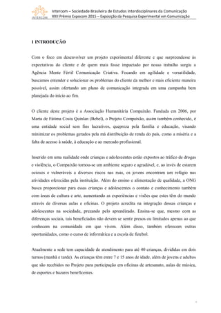 Intercom – Sociedade Brasileira de Estudos Interdisciplinares da Comunicação
XXII Prêmio Expocom 2015 – Exposição da Pesquisa Experimental em Comunicação
2
1 INTRODUÇÃO
Com o foco em desenvolver um projeto experimental diferente e que surpreendesse às
expectativas do cliente e de quem mais fosse impactado por nosso trabalho surgiu a
Agência Mente Fértil Comunicação Criativa. Focando em agilidade e versatilidade,
buscamos entender e solucionar os problemas do cliente da melhor e mais eficiente maneira
possível, assim ofertando um plano de comunicação integrada em uma campanha bem
planejada do início ao fim.
O cliente deste projeto é a Associação Humanitária Compaixão. Fundada em 2006, por
Maria de Fátima Costa Quinlan (Bebel), o Projeto Compaixão, assim também conhecido, é
uma entidade social sem fins lucrativos, quepreza pela família e educação, visando
minimizar os problemas gerados pela má distribuição de renda do país, como a miséria e a
falta de acesso à saúde, à educação e ao mercado profissional.
Inserido em uma realidade onde crianças e adolescentes estão expostos ao tráfico de drogas
e violência, o Compaixão tornou-se um ambiente seguro e agradável, e, ao invés de estarem
ociosos e vulneráveis a diversos riscos nas ruas, os jovens encontram um refúgio nas
atividades oferecidas pela instituição. Além do ensino e alimentação de qualidade, a ONG
busca proporcionar para essas crianças e adolescentes o contato e conhecimento também
com áreas de cultura e arte, aumentando as experiências e visões que estes têm do mundo
através de diversas aulas e oficinas. O projeto acredita na integração dessas crianças e
adolescentes na sociedade, prezando pelo aprendizado. Ensina-se que, mesmo com as
diferenças sociais, tais beneficiados não devem se sentir presos ou limitados apenas ao que
conhecem na comunidade em que vivem. Além disso, também oferecem outras
oportunidades, como o curso de informática e a escola de futebol.
Atualmente a sede tem capacidade de atendimento para até 40 crianças, divididas em dois
turnos (manhã e tarde). As crianças têm entre 7 e 15 anos de idade, além de jovens e adultos
que são recebidos no Projeto para participação em oficinas de artesanato, aulas de música,
de esportes e bazares beneficentes.
 