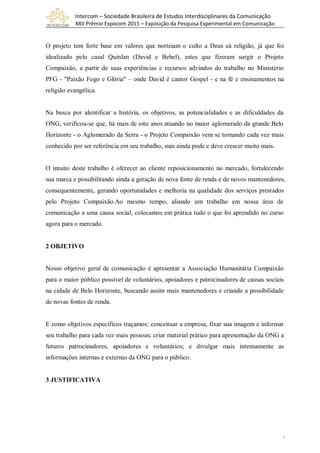 Intercom – Sociedade Brasileira de Estudos Interdisciplinares da Comunicação
XXII Prêmio Expocom 2015 – Exposição da Pesquisa Experimental em Comunicação
3
O projeto tem forte base em valores que norteiam o culto a Deus eà religião, já que foi
idealizado pelo casal Quinlan (David e Bebel), estes que fizeram surgir o Projeto
Compaixão, a partir de suas experiências e recursos advindos do trabalho no Ministério
PFG - "Paixão Fogo e Glória" – onde David é cantor Gospel - e na fé e ensinamentos na
religião evangélica.
Na busca por identificar a história, os objetivos, as potencialidades e as dificuldades da
ONG, verificou-se que, há mais de oito anos atuando no maior aglomerado da grande Belo
Horizonte - o Aglomerado da Serra - o Projeto Compaixão vem se tornando cada vez mais
conhecido por ser referência em seu trabalho, mas ainda pode e deve crescer muito mais.
O intuito deste trabalho é oferecer ao cliente reposicionamento no mercado, fortalecendo
sua marca e possibilitando ainda a geração de nova fonte de renda e de novos mantenedores,
consequentemente, gerando oportunidades e melhoria na qualidade dos serviços prestados
pelo Projeto Compaixão.Ao mesmo tempo, aliando um trabalho em nossa área de
comunicação a uma causa social, colocamos em prática tudo o que foi aprendido no curso
agora para o mercado.
2 OBJETIVO
Nosso objetivo geral de comunicação é apresentar a Associação Humanitária Compaixão
para o maior público possível de voluntários, apoiadores e patrocinadores de causas sociais
na cidade de Belo Horizonte, buscando assim mais mantenedores e criando a possibilidade
de novas fontes de renda.
E como objetivos específicos traçamos: conceituar a empresa, fixar sua imagem e informar
seu trabalho para cada vez mais pessoas; criar material prático para apresentação da ONG a
futuros patrocinadores, apoiadores e voluntários; e divulgar mais intensamente as
informações internas e externas da ONG para o público.
3 JUSTIFICATIVA
 