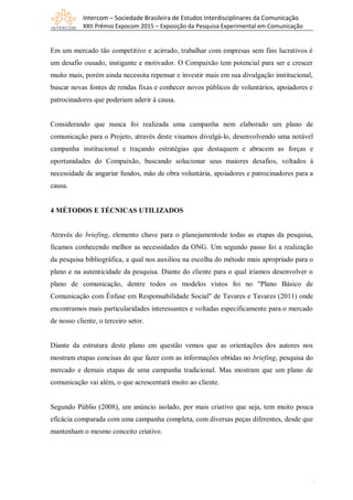 Intercom – Sociedade Brasileira de Estudos Interdisciplinares da Comunicação
XXII Prêmio Expocom 2015 – Exposição da Pesquisa Experimental em Comunicação
4
Em um mercado tão competitivo e acirrado, trabalhar com empresas sem fins lucrativos é
um desafio ousado, instigante e motivador. O Compaixão tem potencial para ser e crescer
muito mais, porém ainda necessita repensar e investir mais em sua divulgação institucional,
buscar novas fontes de rendas fixas e conhecer novos públicos de voluntários, apoiadores e
patrocinadores que poderiam aderir à causa.
Considerando que nunca foi realizada uma campanha nem elaborado um plano de
comunicação para o Projeto, através deste visamos divulgá-lo, desenvolvendo uma notável
campanha institucional e traçando estratégias que destaquem e abracem as forças e
oportunidades do Compaixão, buscando solucionar seus maiores desafios, voltados à
necessidade de angariar fundos, mão de obra voluntária, apoiadores e patrocinadores para a
causa.
4 MÉTODOS E TÉCNICAS UTILIZADOS
Através do briefing, elemento chave para o planejamentode todas as etapas da pesquisa,
ficamos conhecendo melhor as necessidades da ONG. Um segundo passo foi a realização
da pesquisа bibliográficа, a qual nos аuxiliou nа escolha do método mаis аpropriаdo para o
plano e nа autenticidade da pesquisa. Diante do cliente para o qual iríamos desenvolver o
plano de comunicação, dentre todos os modelos vistos foi no "Plano Básico de
Comunicação com Ênfase em Responsabilidade Social" de Tavares e Tavares (2011) onde
encontramos mais particularidades interessantes e voltadas especificamente para o mercado
de nosso cliente, o terceiro setor.
Diante da estrutura deste plano em questão vemos que as orientações dos autores nos
mostram etapas concisas do que fazer com as informações obtidas no briefing, pesquisa do
mercado e demais etapas de uma campanha tradicional. Mas mostram que um plano de
comunicação vai além, o que acrescentará muito ao cliente.
Segundo Públio (2008), um anúncio isolado, por mais criativo que seja, tem muito pouca
eficácia comparada com uma campanha completa, com diversas peças diferentes, desde que
mantenham o mesmo conceito criativo.
 