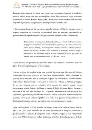 Intercom – Sociedade Brasileira de Estudos Interdisciplinares da Comunicação
XXII Prêmio Expocom 2015 – Exposição da Pesquisa Experimental em Comunicação
5
Pensando nisto levamos em conta que pensar em comunicação integrada e marketing
também poderia acrescentar algo a nosso plano. Assim, buscamos saber o que os autores
dizem sobre o assunto. Kotler e Keller (2006) frisam que o marketing tem uma destacada
importância para todas as organizações, não importando o tamanho delas.
A Comunicação Integrada de Marketing, segundo Santiago (2010), é a maneira como a
empresa comunica sua estratégia organizacional junto ao mercado, posicionando-se,
promovendo e divulgando produtos, serviços, marcas e soluções. E ainda completa que:
Trata-se de um sistema gerencial integrado, utilizando o composto de comunicação:
propaganda, publicidade, assessoria de imprensa, promoção de vendas, patrocínios,
venda pessoal, internet, marketing direto, eventos culturais e relações públicas.
Através da utilização de todos esses elementos do composto, busca-se atingir a
maximização dos resultados através de uma comunicação eficaz por parte do
emissor junto ao seu consumidor-alvo. (SANTIAGO, 2010)
Assim, focando em potencializar resultados através da integração, concluímos que este
plano de comunicação integrada seria nosso guia.
A etapa seguinte foi a aplicação de uma pesquisa de campo descritiva com abordagem
quantitativa dos dados, com uso de entrevistas semiestruturadas, onde levantamos as
questões mais relevantes para a elaboração do plano de comunicação. Foram coletados
dados através de questionários on-line, com o objetivo de conhecer o perfil de quem já é,
foi ou tem interesse em ser voluntário e/ou parceiro em projetos sociais. Foram
entrevistadas pessoas físicas e jurídicas na cidade de Belo Horizonte. Dentre homens e
mulheres de 18 a 60 anos de classe AB, foi possível identificarmos melhor o perfil dos
voluntários, apoiadores e patrocinadores de causas sociais, começando a entender algumas
questões, como: quem será nosso público alvo; como essas pessoas ficam conhecendo as
Instituições do terceiro setor; e o que motiva essas pessoas e empresas a ajudar.
Após a realização do briefing, pesquisa de campo, estudo de mercado através da Análise
SWOT da ONG e nos baseando em um plano de comunicação integrada, definiu-se o
posicionamento e conceito da campanha, onde o Projeto Compaixão será representado
como uma ONG referência no cuidado de crianças e famílias de regiões perigosas de Belo
 