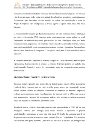 Intercom – Sociedade Brasileira de Estudos Interdisciplinares da Comunicação
XXII Prêmio Expocom 2015 – Exposição da Pesquisa Experimental em Comunicação
6
Horizonte, mostrando seu trabalho realizado diariamente com estas crianças e a necessidade
vital do projeto que é poder contar com a ajuda de voluntários, apoiadores e patrocinadores.
Tornando-se mais inovadora em sua maneira de realizar sua comunicação, o nome do
Projeto Compaixão será multiplicado e levado agora a lugares onde ainda não havia
chegado.
O posicionamento/conceito que buscamos se embasa em uma campanha menos interligada
aos valores religiosos da ONG, buscando assim mantenedores de causas sociais em geral.
Explorando um approach emocional, pois se trata de uma abordagem com um poder
persuasivo maior, e apostando em uma linha criativa mais leve, sensível e divertida, voltada
para o universo infantil, nossa campanha traz uma arte colorida e ilustrativa. Acompanhado
do conceito e frase-tema da campanha: "Com paixão, você pode fazer o amanhã de muitas
crianças".
A campanha mostrará a importância de se ter compaixão. Deste sentimento pode-se ajudar
o próximo de diversas maneiras e, no caso, as crianças do projeto poderão ser ajudadas pela
simples doação financeira, através de voluntariado, parcerias, compra do nosso produto,
dentre outros.
5 DESCRIÇÃO DO PRODUTO OU PROCESSO
Buscando tornar o projeto mais conhecido, se abrindo para o maior público possível na
cidade de Belo Horizonte em um curto a médio prazo, através da comunicação iremos
utilizar diversas formas de aumentar a cobertura da campanha do Projeto Compaixão,
podendo assim conseguir maior reconhecimento do mercado sobre a ONG, sua causa, e
suas necessidades, chegando até pessoas que podem e têm interesse em ajudar no projeto,
sendo um parceiro ou voluntário e apoiando a causa.
Através de novos eventos e buscando angariar mais mantenedores, a ONG irá ter uma
divulgação centrada para abranger estes novos públicos e apresentar o projeto,
sensibilizando e convidando a todos para esta causa. O desafio da campanha está é em
despertar o interesse das pessoas que nunca ouviram falar do Compaixão e fazer com que
elas queiram fazer parte da ONG. Outro lado do desafio é a tentativa de interligar mais
 