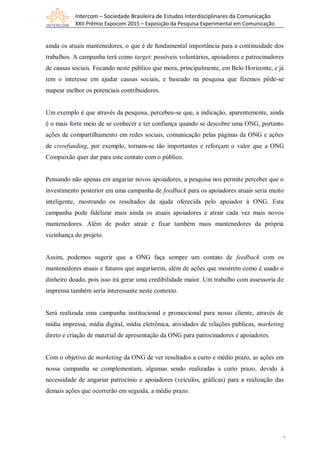 Intercom – Sociedade Brasileira de Estudos Interdisciplinares da Comunicação
XXII Prêmio Expocom 2015 – Exposição da Pesquisa Experimental em Comunicação
7
ainda os atuais mantenedores, o que é de fundamental importância para a continuidade dos
trabalhos. A campanha terá como target: possíveis voluntários, apoiadores e patrocinadores
de causas sociais. Focando neste público que mora, principalmente, em Belo Horizonte, e já
tem o interesse em ajudar causas sociais, e baseado na pesquisa que fizemos pôde-se
mapear melhor os potenciais contribuidores.
Um exemplo é que através da pesquisa, percebeu-se que, a indicação, aparentemente, ainda
é o mais forte meio de se conhecer e ter confiança quando se descobre uma ONG, portanto
ações de compartilhamento em redes sociais, comunicação pelas páginas da ONG e ações
de crowfunding, por exemplo, tornam-se tão importantes e reforçam o valor que a ONG
Compaixão quer dar para este contato com o público.
Pensando não apenas em angariar novos apoiadores, a pesquisa nos permite perceber que o
investimento posterior em uma campanha de feedback para os apoiadores atuais seria muito
inteligente, mostrando os resultados da ajuda oferecida pelo apoiador à ONG. Esta
campanha pode fidelizar mais ainda os atuais apoiadores e atrair cada vez mais novos
mantenedores. Além de poder atrair e fixar também mais mantenedores da própria
vizinhança do projeto.
Assim, podemos sugerir que a ONG faça sempre um contato de feedback com os
mantenedores atuais e futuros que angariarem, além de ações que mostrem como é usado o
dinheiro doado, pois isso irá gerar uma credibilidade maior. Um trabalho com assessoria de
imprensa também seria interessante neste contexto.
Será realizada uma campanha institucional e promocional para nosso cliente, através de
mídia impressa, mídia digital, mídia eletrônica, atividades de relações públicas, marketing
direto e criação de material de apresentação da ONG para patrocinadores e apoiadores.
Com o objetivo de marketing da ONG de ver resultados a curto e médio prazo, as ações em
nossa campanha se complementam, algumas sendo realizadas a curto prazo, devido à
necessidade de angariar patrocínio e apoiadores (veículos, gráficas) para a realização das
demais ações que ocorrerão em seguida, a médio prazo.
 
