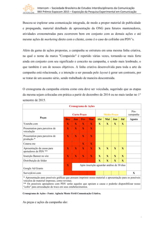 Intercom – Sociedade Brasileira de Estudos Interdisciplinares da Comunicação
XXII Prêmio Expocom 2015 – Exposição da Pesquisa Experimental em Comunicação
8
Buscou-se explorar uma comunicação integrada, de modo a propor material de publicidade
e propaganda, material detalhado de apresentação da ONG para futuros mantenedores,
atividades cronometradas para ocorrerem bem em conjunto com as demais ações e até
mesmo ações de marketing direto com o cliente, como é o caso do cofrinho em PDV’s.
Além da gama de ações propostas, a campanha se estrutura em uma mesma linha criativa,
na qual o nome da marca "Compaixão" é repetido várias vezes, tornando-se mais forte
ainda em conjunto com seu significado e conceito na campanha, e sendo mais lembrado, o
que também é um de nossos objetivos. A linha criativa desenvolvida para toda a arte da
campanha está relacionada, e a intenção a ser passada pelo layout é gerar um contraste, por
se tratar de um assunto sério, sendo trabalhado de maneira descontraída.
O cronograma da campanha orienta como esta deve ser veiculada, sugerindo que as etapas
da mesma sejam colocadas em prática a partir de dezembro de 2014 ou no mais tardar no 1°
semestre de 2015.
Cronograma de Ações
Peças
Curto Prazo Médio Prazo
Pós-
campanha
Dez Jan Fev Mar Abr Mai Jun Jul Agosto
Youtube.com X X X X X X X X
Presentation para parceiros de
veiculação
X X X X
Presentation para parceiros de
produção *
X X X X
Catarse.me X X
Apresentação da causa para
apoiadores de PDV **
X X X X X X X X
Inserção Banner no site X X X X X X X X
Distribuição de folder X X X X
Google Ad Grants
X Após inscrição aguardar análise de 30 dias
Surveykiwi.com X
* Apresentação para possíveis gráficas que possam imprimir nosso material e apresentação para os possíveis
veículos de material impresso, como revistas.
** Os possíveis apoiadores com PDV serão aqueles que apoiam a causa e poderão disponibilizar nosso
"cofre" para arrecadação de troco em seus estabelecimentos.
Cronograma de Ações - Fonte: Agência Mente Fértil Comunicação Criativa.
As peças e ações da campanha são:
 