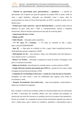 Intercom – Sociedade Brasileira de Estudos Interdisciplinares da Comunicação
XXII Prêmio Expocom 2015 – Exposição da Pesquisa Experimental em Comunicação
9
- Material de apresentação para patrocinadores e apoiadores - o material de
apresentação será composto por peças da papelaria da própria ONG (a pasta, cartão de
visita e papel timbrado), reforçando sua identidade visual e marca, além de
um presentation na forma de Power Point (gravado em DVD e anexado na pasta com os
demais itens).
- Produto para venda e parceria / Ação de Marketing Direto - o produto criado (cofre de
dinheiro) irá gerar renda para a ONG e, consequentemente, reforçar a campanha
institucional. Além de fortalecer parceriascom uma ação de marketing direto.
- Anúncio para Revista e Cartaz
- Móbile em PDV
- Folder Doação – reforçando pontos específicos.
- VT 30” (para TV e Youtube) - o VT pode ser conferido no link a seguir:
https://youtu.be/EQ2KJ4MxM84
- Spot 30” - o Spot pode ser conferido no link a seguir: https://soundcloud.com/luiza-
cheib-habib/spot-projeto-compaixao/s-U5hfW
- Reformulação do site – mais interativo, limpo, com informações mais bem dispostas e
novas funções (como o e-commerce).
- Banner’s no Website - reforçando a campanha na mente do usuário e divulgação e link
para o e-commerce do produto.
- Página no Facebook - intensificação do conteúdo interno e externo referente À ONG.
- Google AdGrants (anúncio patrocinado para ONG’s); - geração de nova renda e ampla
divulgação nacional/internacional para a ONG.
- Campanha de Crowfunding (Catarse.me) e criação de evento da ação no Facebook –
divulgação em redes sociais e meio de credibilidade para angariar novas fontes de
investimento e renda.
- Pesquisa Personalizada (Surveykiwi.com) - etapa pós-campanha, monitoramento e
análise dos resultados da campanha.
Para avaliação e controle dos resultados: poderá ser feita pela própria área de comunicação
da ONG, a observação dos resultados obtidos com uma avaliação pós-campanha, de
maneira que será mais fácil mensurar os resultados através de um aspecto mais quantitativo.
Deverá ser avaliado: Se a campanha foi desenvolvida corretamente seguindo suas ações de
curto e médio prazo; qual o número de voluntários, apoiadores e patrocinadores após a
 