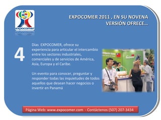 EXPOCOMER 2011 , EN SU NOVENA VERSIÓN OFRECE… 4 Días  EXPOCOMER, ofrece su experiencia para articular el intercambio entre los sectores industriales, comerciales y de servicios de América, Asia, Europa y el Caribe. Un evento para conocer, preguntar y responder todas las inquietudes de todos aquellos que desean hacer negocios o invertir en Panamá  Página Web:  www.expocomer.com  - Contáctenos (507) 207-3434  